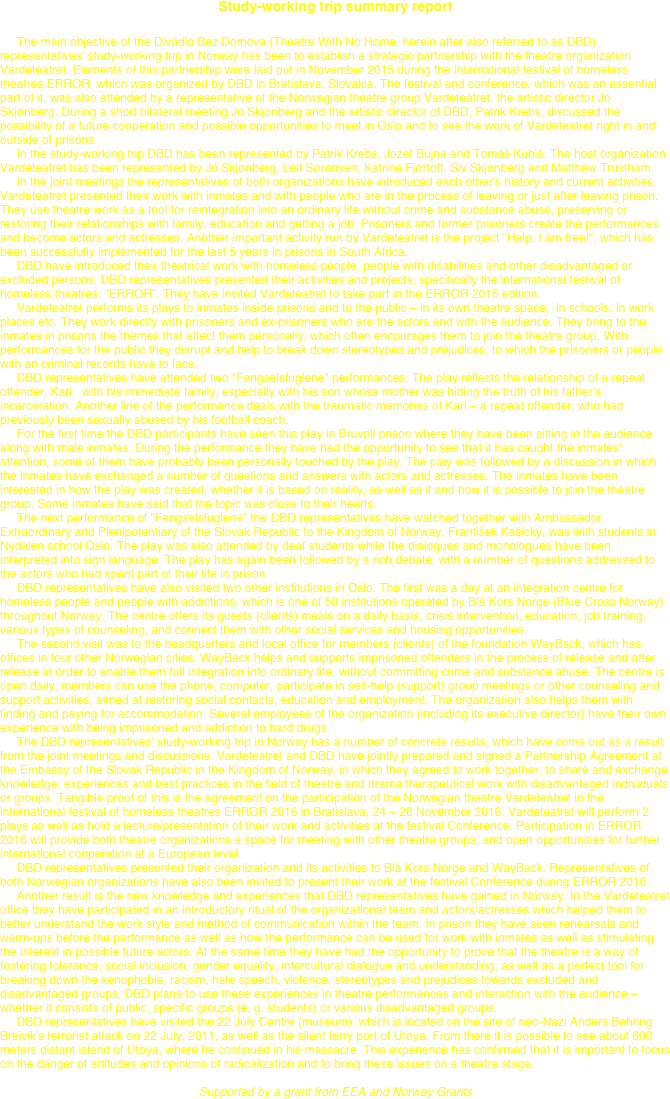 Study-working trip summary report

     The main objective of the Divadlo Bez Domova (Theatre With No Home, herein after also referred to as DBD) representatives' study-working trip in Norway has been to establish a strategic partnership with the theatre organization Vardeteatret. Elements of this partnership were laid out in November 2015 during the international festival of homeless theatres ERROR, which was organized by DBD in Bratislava, Slovakia. The festival and conference, which was an essential part of it, was also attended by a representative of the Norwegian theatre group Vardeteatret, the artistic director Jo Skjønberg. During a short bilateral meeting Jo Skjønberg and the artistic director of DBD, Patrik Krebs, discussed the possibility of a future cooperation and possible opportunities to meet in Oslo and to see the work of Vardeteatret right in and outside of prisons.
     In the study-working trip DBD has been represented by Patrik Krebs, Jozef Bujna and Tomáš Kubiš. The host organization Vardeteatret has been represented by Jo Skjønberg, Leif Sørensen, Katrine Fjørtoft, Siv Skjønberg and Matthew Trustham.
     In the joint meetings the representatives of both organizations have introduced each other's history and current activities. Vardeteatret presented their work with inmates and with people who are in the process of leaving or just after leaving prison. They use theatre work as a tool for reintegration into an ordinary life without crime and substance abuse, preserving or restoring their relationships with family, education and getting a job. Prisoners and former prisoners create the performances and become actors and actresses. Another important activity run by Vardeteatret is the project "Help, I am free!", which has been successfully implemented for the last 5 years in prisons in South Africa.
     DBD have introduced their theatrical work with homeless people, people with disabilities and other disadvantaged or excluded persons. DBD representatives presented their activities and projects, specifically the international festival of homeless theatres: “ERROR”. They have invited Vardeteatret to take part in the ERROR 2016 edition.
     Vardeteatret performs its plays to inmates inside prisons and to the public – in its own theatre space,  in schools, in work places etc. They work directly with prisoners and ex-prisoners who are the actors and with the audience. They bring to the inmates in prisons the themes that affect them personally, which often encourages them to join the theatre group. With performances for the public they disrupt and help to break down stereotypes and prejudices, to which the prisoners or people with an criminal records have to face.
     DBD representatives have attended two "Fengselsfuglene" performances. The play reflects the relationship of a repeat offender, Karl,  with his immediate family, especially with his son whose mother was hiding the truth of his father’s incarceration. Another line of the performance deals with the traumatic memories of Karl – a repeat offender, who had previously been sexually abused by his football coach.
     For the first time the DBD participants have seen this play in Bruvoll prison where they have been sitting in the audience along with male inmates. During the performance they have had the opportunity to see that it has caught the inmates' attention, some of them have probably been personally touched by the play. The play was followed by a discussion in which the inmates have exchanged a number of questions and answers with actors and actresses. The inmates have been interested in how the play was created, whether it is based on reality, as well as if and how it is possible to join the theatre group. Some inmates have said that the topic was close to their hearts.
     The next performance of "Fengselsfuglene" the DBD representatives have watched together with Ambassador Extraordinary and Plenipotentiary of the Slovak Republic to the Kingdom of Norway, František Kašický, was with students in Nydalen school Oslo. The play was also attended by deaf students while the dialogues and monologues have been interpreted into sign language. The play has again been followed by a rich debate, with a number of questions addressed to the actors who had spent part of their life in prison.
     DBD representatives have also visited two other institutions in Oslo. The first was a day at an integration centre for homeless people and people with addictions, which is one of 50 institutions operated by Blå Kors Norge (Blue Cross Norway) throughout Norway. The centre offers its guests (clients) meals on a daily basis, crisis intervention, education, job training, various types of counseling, and connect them with other social services and housing opportunities.
     The second visit was to the headquarters and local office for members (clients) of the foundation WayBack, which has offices in four other Norwegian cities. WayBack helps and supports imprisoned offenders in the process of release and after release in order to enable them full integration into ordinary life, without committing crime and substance abuse. The centre is open daily, members can use the phone, computer, participate in self-help (support) group meetings or other counseling and support activities, aimed at restoring social contacts, education and employment. The organization also helps them with finding and paying for accommodation. Several employees of the organization (including its executive director) have their own experience with being imprisoned and addiction to hard drugs.
     The DBD representatives' study-working trip in Norway has a number of concrete results, which have come out as a result from the joint meetings and discussions. Vardeteatret and DBD have jointly prepared and signed a Partnership Agreement at the Embassy of the Slovak Republic in the Kingdom of Norway, in which they agreed to work together, to share and exchange knowledge, experiences and best practices in the field of theatre and drama therapeutical work with disadvantaged individuals or groups. Tangible proof of this is the agreement on the participation of the Norwegian theatre Vardeteatret in the international festival of homeless theatres ERROR 2016 in Bratislava, 24 – 26 November 2016. Vardeteatret will perform 2 plays as well as hold a lecture/presentation of their work and activities at the festival Conference. Participation in ERROR 2016 will provide both theatre organizations a space for meeting with other theatre groups, and open opportunities for further international cooperation at a European level.
     DBD representatives presented their organization and its activities to Blå Kors Norge and WayBack. Representatives of both Norwegian organizations have also been invited to present their work at the festival Conference during ERROR 2016.
     Another result is the new knowledge and experiences that DBD representatives have gained in Norway. In the Vardeteatret office they have participated in an introductory ritual of the organizational team and actors/actresses which helped them to better understand the work style and method of communication within the team. In prison they have seen rehearsals and warm-ups before the performance as well as how the performance can be used for work with inmates as well as stimulating the interest in possible future actors. At the same time they have had the opportunity to prove that the theatre is a way of fostering tolerance, social inclusion, gender equality, intercultural dialogue and understanding, as well as a perfect tool for breaking down the xenophobia, racism, hate speech, violence, stereotypes and prejudices towards excluded and disadvantaged groups. DBD plans to use these experiences in theatre performances and interaction with the audience – whether it consists of public, specific groups (e. g. students) or various disadvantaged groups.
     DBD representatives have visited the 22 July Centre (museum), which is located on the site of neo-Nazi Anders Behring Breivik's terrorist attack on 22 July, 2011, as well as the silent ferry port of Utøya. From there it is possible to see about 600 meters distant island of Utøya, where he continued in his massacre. This experience has confirmed that it is important to focus on the danger of attitudes and opinions of radicalization and to bring these issues on a theatre stage.
 
Supported by a grant from EEA and Norway Grants
