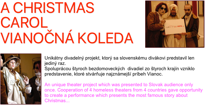 ￼A CHRISTMAS CAROL
VIANOČNÁ KOLEDA
 
￼
Unikátny divadelný projekt, ktorý sa slovenskému divákovi predstavil len jediný raz.
Spoluprácou štyroch bezdomoveckých  divadiel zo štyroch krajín vzniklo predstavenie, ktoré stvárňuje najznámejší príbeh Vianoc. 

An unique theater project which was presented to Slovak audience only once. Cooperation of 4 homeless theaters from 4 countries gave opportunity to create a performance which presents the most famous story about Christmas...
