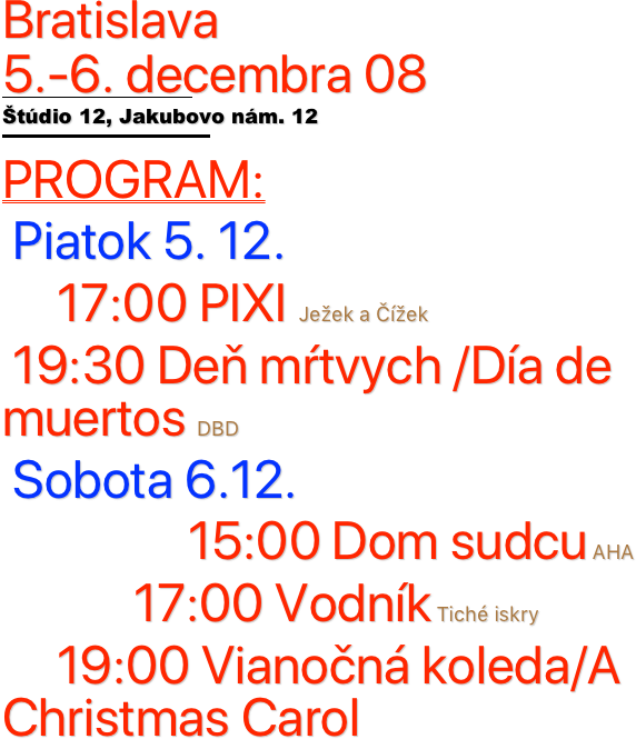 Bratislava  
5.-6. decembra 08
￼
Štúdio 12, Jakubovo nám. 12
￼
PROGRAM:
 Piatok 5. 12. 
     17:00 PIXI Ježek a Čížek
 19:30 Deň mŕtvych /Día de muertos DBD
 Sobota 6.12.
                 15:00 Dom sudcu AHA
            17:00 Vodník Tiché iskry
     19:00 Vianočná koleda/A Christmas Carol

