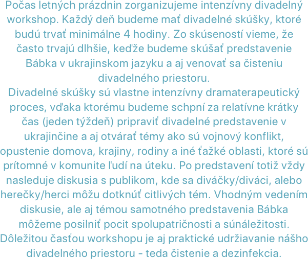 Počas letných prázdnin zorganizujeme intenzívny divadelný workshop. Každý deň budeme mať divadelné skúšky, ktoré budú trvať minimálne 4 hodiny. Zo skúseností vieme, že často trvajú dlhšie, keďže budeme skúšať predstavenie Bábka v ukrajinskom jazyku a aj venovať sa čisteniu divadelného priestoru. Divadelné skúšky sú vlastne intenzívny dramaterapeutický proces, vďaka ktorému budeme schpní za relatívne krátky čas (jeden týždeň) pripraviť divadelné predstavenie v ukrajinčine a aj otvárať témy ako sú vojnový konflikt, opustenie domova, krajiny, rodiny a iné ťažké oblasti, ktoré sú prítomné v komunite ľudí na úteku. Po predstavení totiž vždy nasleduje diskusia s publikom, kde sa diváčky/diváci, alebo herečky/herci môžu dotknúť citlivých tém. Vhodným vedením diskusie, ale aj témou samotného predstavenia Bábka môžeme posilniť pocit spolupatričnosti a súnáležitosti.Dôležitou časťou workshopu je aj praktické udržiavanie nášho divadelného priestoru - teda čistenie a dezinfekcia.